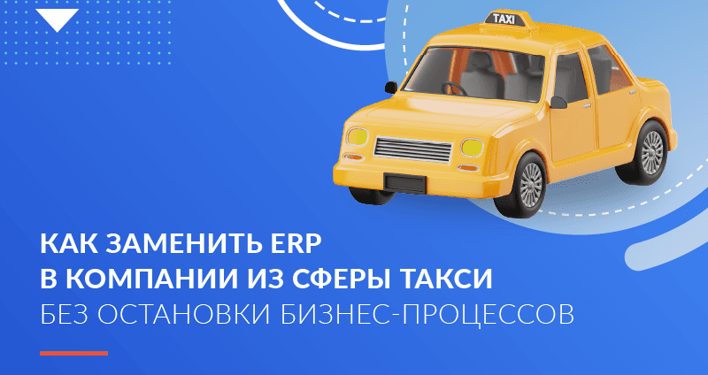 Как заменить ERP в компании из сферы такси без остановки бизнес-процессов